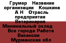 Грумер › Название организации ­ Кошкина А.Н › Отрасль предприятия ­ Ветеринария › Минимальный оклад ­ 1 - Все города Работа » Вакансии   . Мурманская обл.,Видяево нп